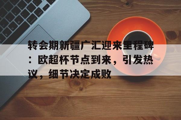 APP下载专区包含转会期新疆广汇迎来里程碑：欧超杯节点到来，引发热议，细节决定成败的词条